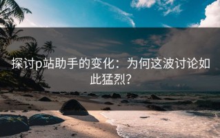 探讨p站助手的变化：为何这波讨论如此猛烈？