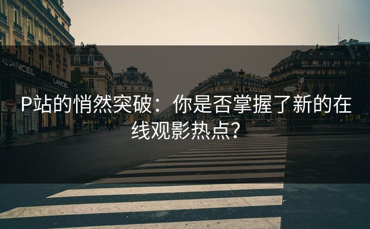 P站的悄然突破：你是否掌握了新的在线观影热点？-第1张图片-p站助手导航站 | p站搬运工视频库