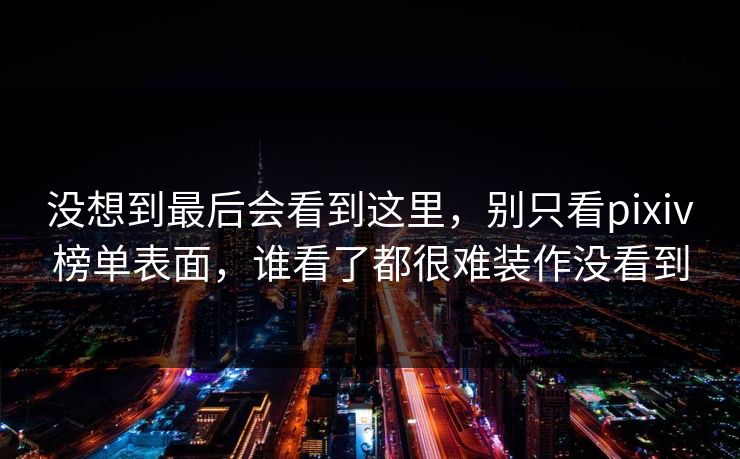 没想到最后会看到这里，别只看pixiv榜单表面，谁看了都很难装作没看到-第1张图片-p站助手导航站 | p站搬运工视频库