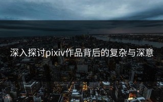 深入探讨pixiv作品背后的复杂与深意