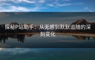 探秘P站助手：从无感到默默追随的深刻变化