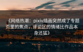 《网络热潮：pixiv插画突然成了专题页里的焦点，评论区的情绪比作品本身还猛》