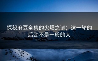 探秘麻豆全集的火爆之谜：这一轮的后劲不是一般的大