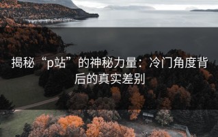 揭秘“p站”的神秘力量：冷门角度背后的真实差别