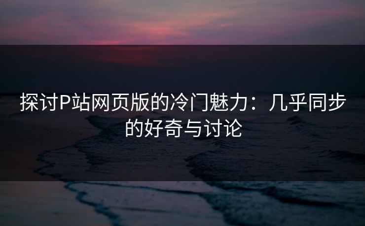 探讨P站网页版的冷门魅力:几乎同步的好奇与讨论-第1张图片-p站助手导航站 | p站搬运工视频库 探讨P站网页版的冷门魅力:几乎同步的好奇与讨论-第1张图片-p站助手导航站 | p站搬运工视频库