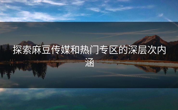 探索麻豆传媒和热门专区的深层次内涵-第1张图片-p站助手导航站 | p站搬运工视频库 探索麻豆传媒和热门专区的深层次内涵-第1张图片-p站助手导航站 | p站搬运工视频库