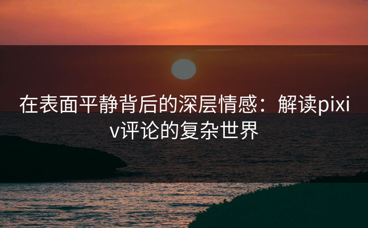 在表面平静背后的深层情感:解读pixiv评论的复杂世界-第1张图片-p站助手导航站 | p站搬运工视频库 在表面平静背后的深层情感:解读pixiv评论的复杂世界-第1张图片-p站助手导航站 | p站搬运工视频库