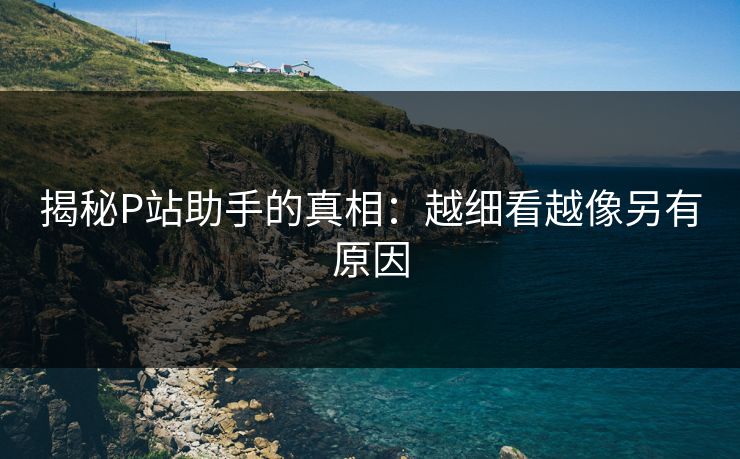 揭秘P站助手的真相:越细看越像另有原因-第1张图片-p站助手导航站 | p站搬运工视频库 揭秘P站助手的真相:越细看越像另有原因-第1张图片-p站助手导航站 | p站搬运工视频库