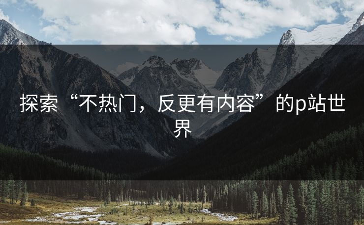 探索“不热门,反更有内容”的p站世界-第1张图片-p站助手导航站 | p站搬运工视频库 探索“不热门,反更有内容”的p站世界-第1张图片-p站助手导航站 | p站搬运工视频库