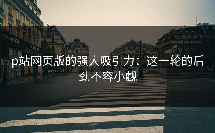 p站网页版的强大吸引力:这一轮的后劲不容小觑-第1张图片-p站助手导航站 | p站搬运工视频库 p站网页版的强大吸引力:这一轮的后劲不容小觑-第1张图片-p站助手导航站 | p站搬运工视频库