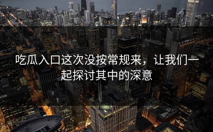 吃瓜入口这次没按常规来,让我们一起探讨其中的深意-第1张图片-p站助手导航站 | p站搬运工视频库 吃瓜入口这次没按常规来,让我们一起探讨其中的深意-第1张图片-p站助手导航站 | p站搬运工视频库