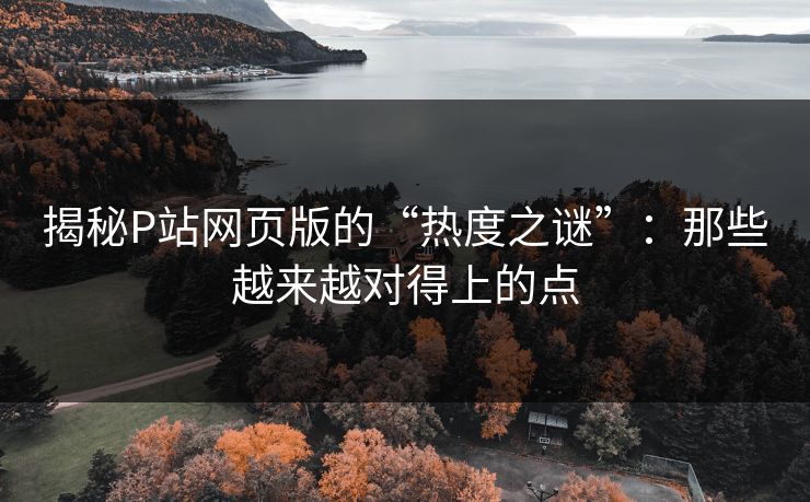 揭秘P站网页版的“热度之谜”：那些越来越对得上的点-第1张图片-p站助手导航站 | p站搬运工视频库