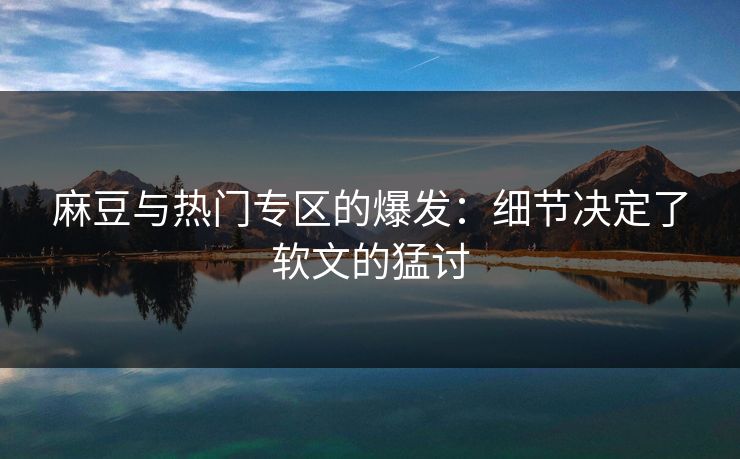 麻豆与热门专区的爆发:细节决定了软文的猛讨-第1张图片-p站助手导航站 | p站搬运工视频库 麻豆与热门专区的爆发:细节决定了软文的猛讨-第1张图片-p站助手导航站 | p站搬运工视频库